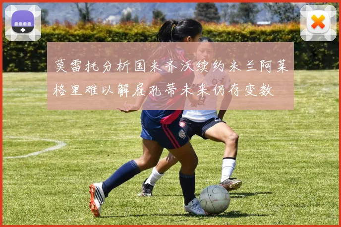 莫雷托分析国米齐沃续约米兰阿莱格里难以解雇孔蒂未来仍存变数