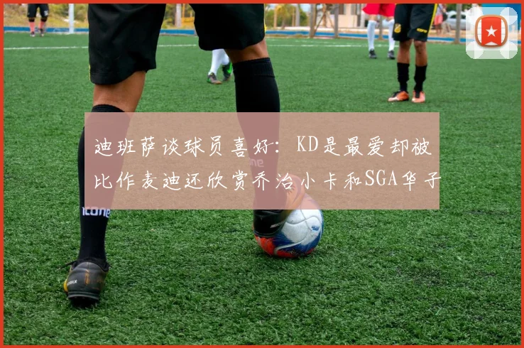 迪班萨谈球员喜好：KD是最爱却被比作麦迪还欣赏乔治小卡和SGA华子