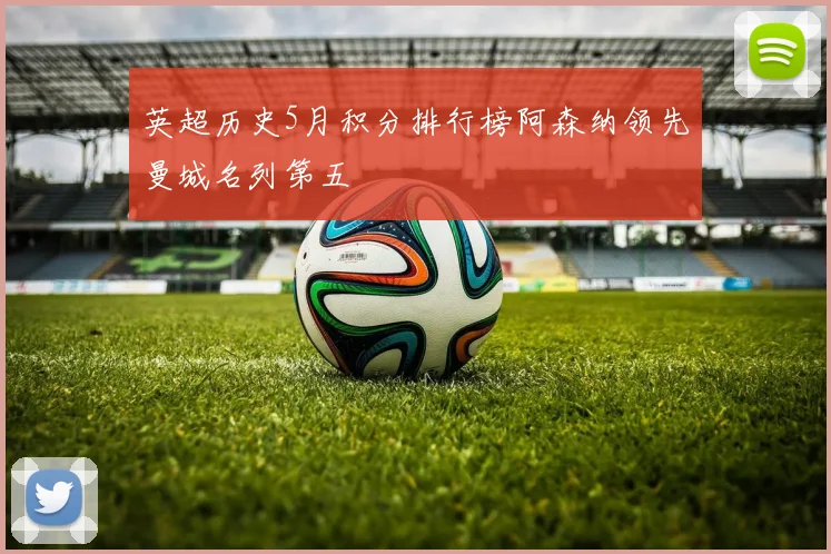 英超历史5月积分排行榜阿森纳领先曼城名列第五