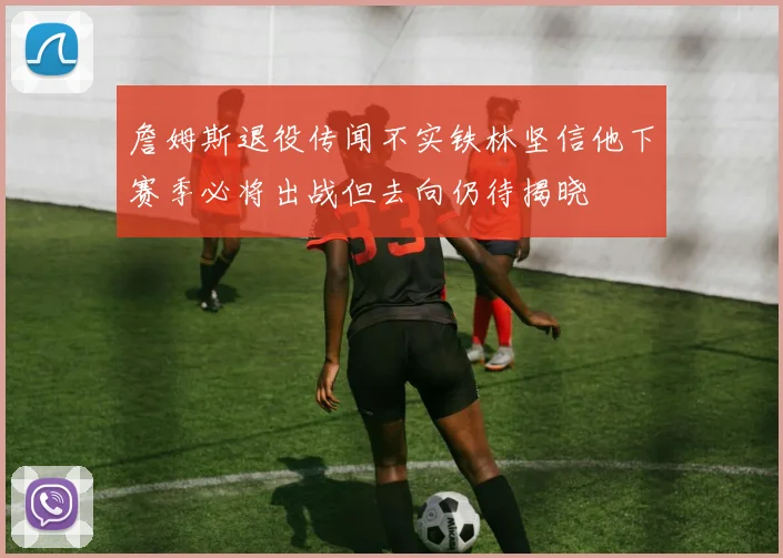 詹姆斯退役传闻不实铁林坚信他下赛季必将出战但去向仍待揭晓
