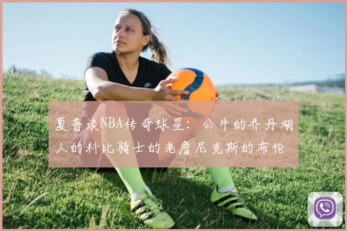 夏普谈NBA传奇球星：公牛的乔丹湖人的科比骑士的老詹尼克斯的布伦森