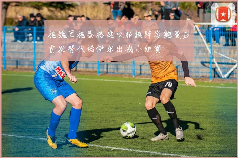 施魏因施泰格建议轮换阵容鲍曼应首发替代诺伊尔出战小组赛