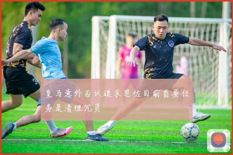 皇马意外否认追求恩佐目前首要任务是清理冗员