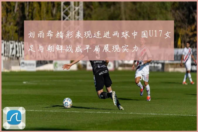 刘雨希精彩表现连进两球中国U17女足与朝鲜战成平局展现实力