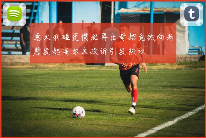 意大利碰瓷惯犯再出奇招竟然向老詹发起高尔夫投诉引发热议