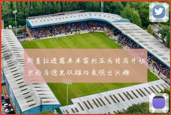 斯基拉透露库库雷利亚或将离开切尔西马德里双雄均表现出兴趣