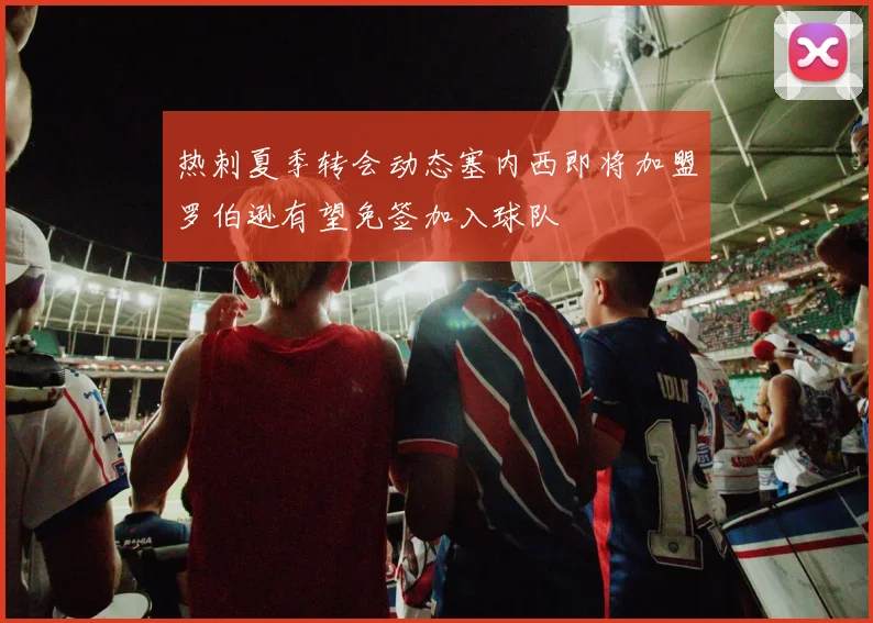 热刺夏季转会动态塞内西即将加盟罗伯逊有望免签加入球队