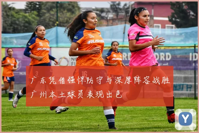 广东凭借强悍防守与深厚阵容战胜广州本土球员表现出色