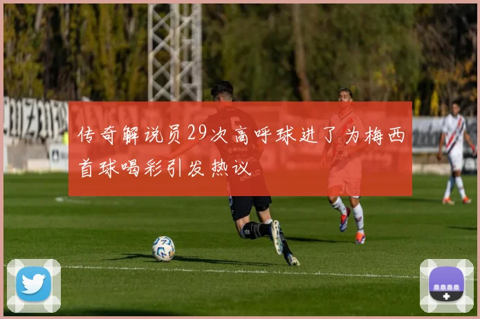 传奇解说员29次高呼球进了为梅西首球喝彩引发热议