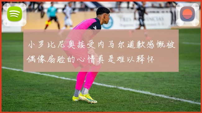 小罗比尼奥接受内马尔道歉感慨被偶像扇脸的心情真是难以释怀