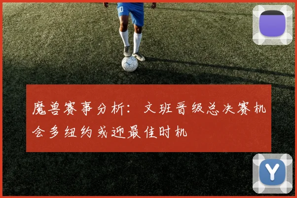 魔兽赛事分析：文班晋级总决赛机会多纽约或迎最佳时机