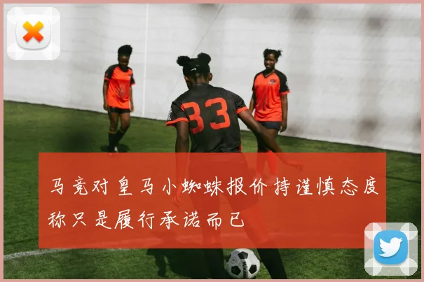马竞对皇马小蜘蛛报价持谨慎态度称只是履行承诺而已