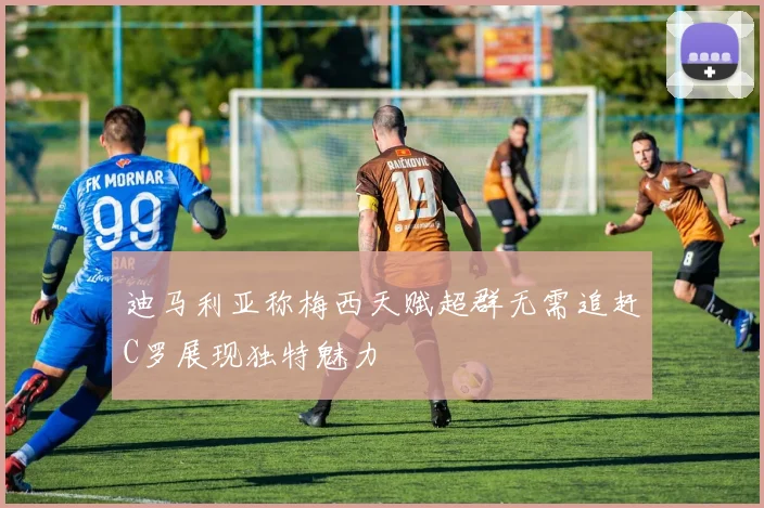 迪马利亚称梅西天赋超群无需追赶C罗展现独特魅力