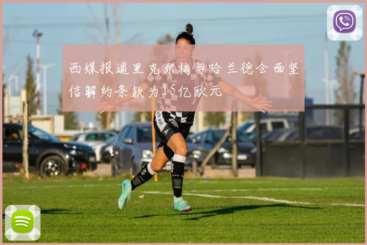 西媒报道里克尔梅与哈兰德会面坚信解约条款为15亿欧元