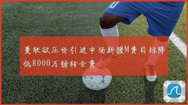 曼联欲压价引进中场新援M费目标降低8000万镑转会费