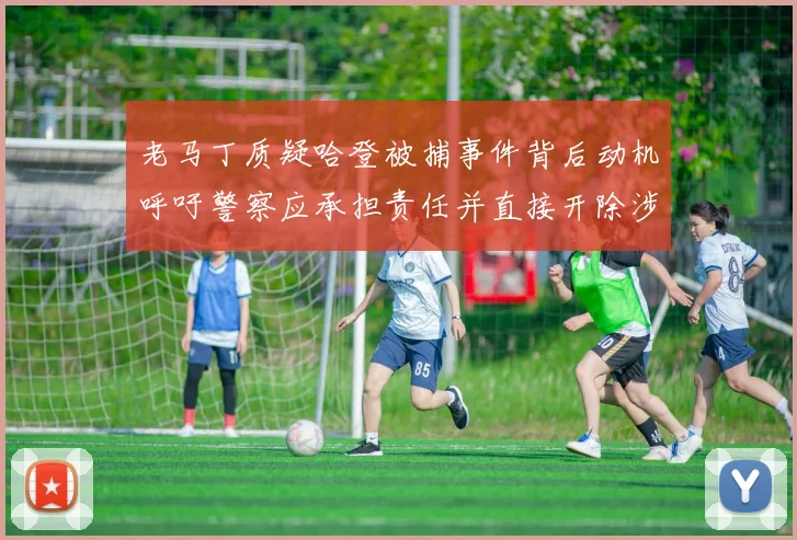老马丁质疑哈登被捕事件背后动机呼吁警察应承担责任并直接开除涉事人员
